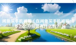 闲鱼买手机被骗（在闲鱼买手机被骗2千多怎么办报警有什么吗？）