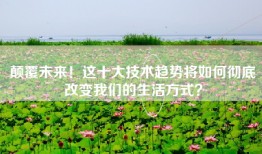 颠覆未来！这十大技术趋势将如何彻底改变我们的生活方式？
