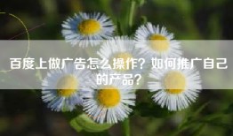 百度上做广告怎么操作？如何推广自己的产品？
