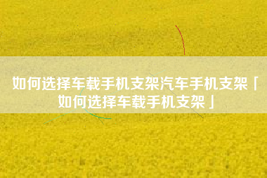 如何选择车载手机支架汽车手机支架「如何选择车载手机支架」
