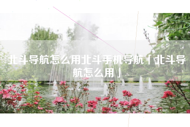 北斗导航怎么用北斗手机导航「北斗导航怎么用」
