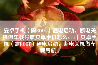安卓手机（需ROOT）通电启动，断电关机做车载导航安卓手机怎么root「安卓手机（需ROOT）通电启动，断电关机做车载导航」